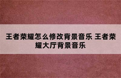 王者荣耀怎么修改背景音乐 王者荣耀大厅背景音乐